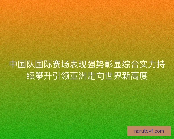 中国队国际赛场表现强势彰显综合实力持续攀升引领亚洲走向世界新高度