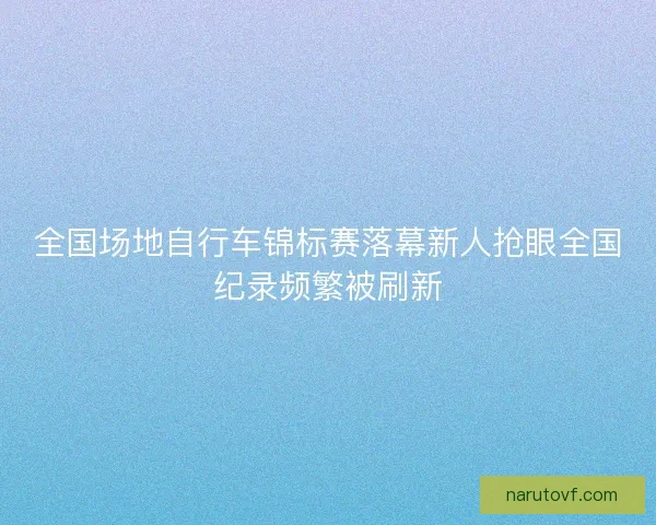 全国场地自行车锦标赛落幕新人抢眼全国纪录频繁被刷新