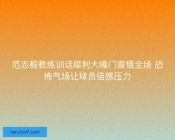 范志毅教练训话犀利大嗓门震慑全场 恐怖气场让球员倍感压力