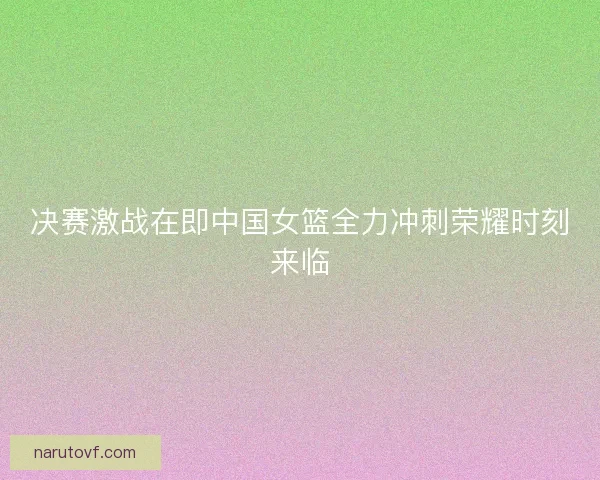 决赛激战在即中国女篮全力冲刺荣耀时刻来临