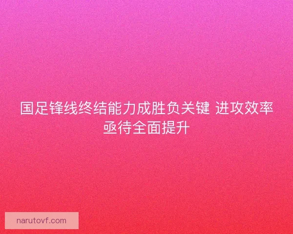 国足锋线终结能力成胜负关键 进攻效率亟待全面提升