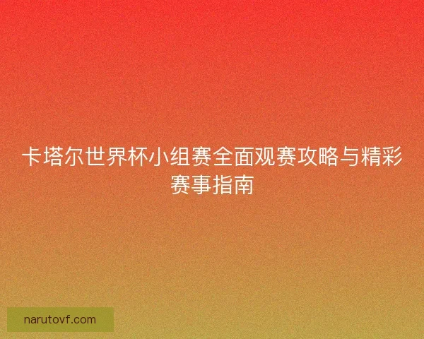 卡塔尔世界杯小组赛全面观赛攻略与精彩赛事指南